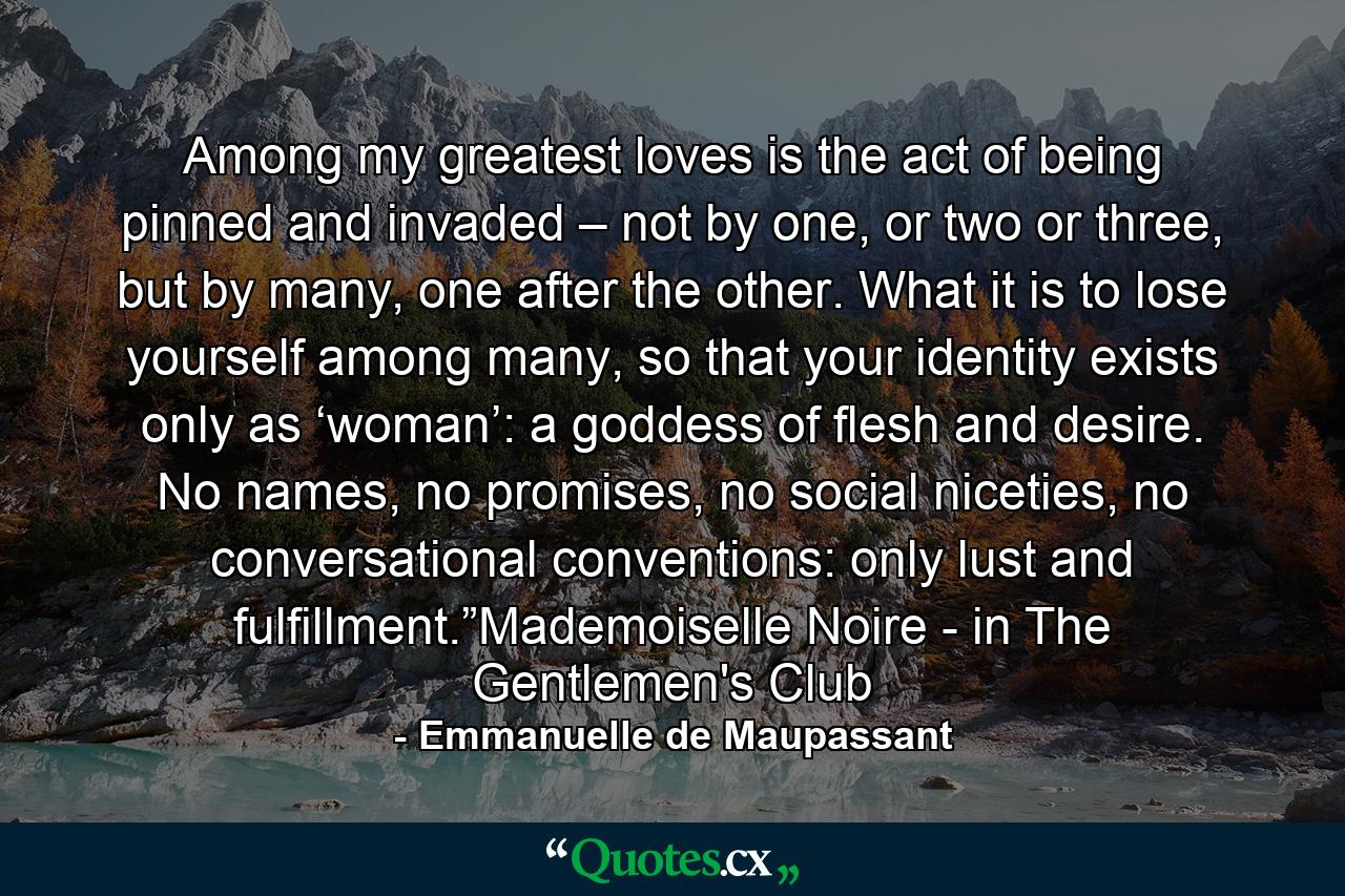 Among my greatest loves is the act of being pinned and invaded – not by one, or two or three, but by many, one after the other. What it is to lose yourself among many, so that your identity exists only as ‘woman’: a goddess of flesh and desire. No names, no promises, no social niceties, no conversational conventions: only lust and fulfillment.”Mademoiselle Noire - in The Gentlemen's Club - Quote by Emmanuelle de Maupassant