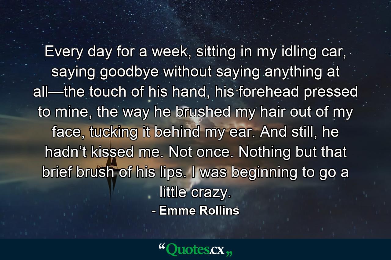 Every day for a week, sitting in my idling car, saying goodbye without saying anything at all—the touch of his hand, his forehead pressed to mine, the way he brushed my hair out of my face, tucking it behind my ear. And still, he hadn’t kissed me. Not once. Nothing but that brief brush of his lips. I was beginning to go a little crazy. - Quote by Emme Rollins