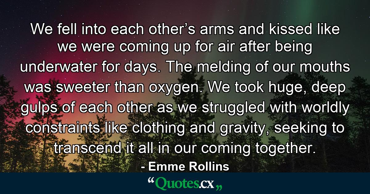 We fell into each other’s arms and kissed like we were coming up for air after being underwater for days. The melding of our mouths was sweeter than oxygen. We took huge, deep gulps of each other as we struggled with worldly constraints like clothing and gravity, seeking to transcend it all in our coming together. - Quote by Emme Rollins