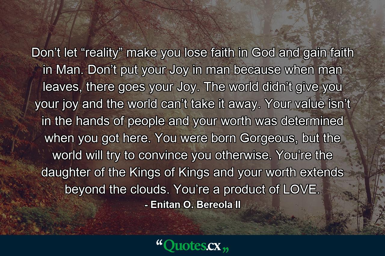 Don’t let “reality” make you lose faith in God and gain faith in Man. Don’t put your Joy in man because when man leaves, there goes your Joy. The world didn’t give you your joy and the world can’t take it away. Your value isn’t in the hands of people and your worth was determined when you got here. You were born Gorgeous, but the world will try to convince you otherwise. You’re the daughter of the Kings of Kings and your worth extends beyond the clouds. You’re a product of LOVE. - Quote by Enitan O. Bereola II