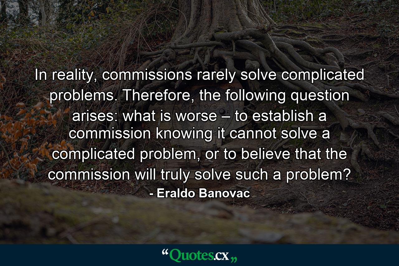 In reality, commissions rarely solve complicated problems. Therefore, the following question arises: what is worse – to establish a commission knowing it cannot solve a complicated problem, or to believe that the commission will truly solve such a problem? - Quote by Eraldo Banovac