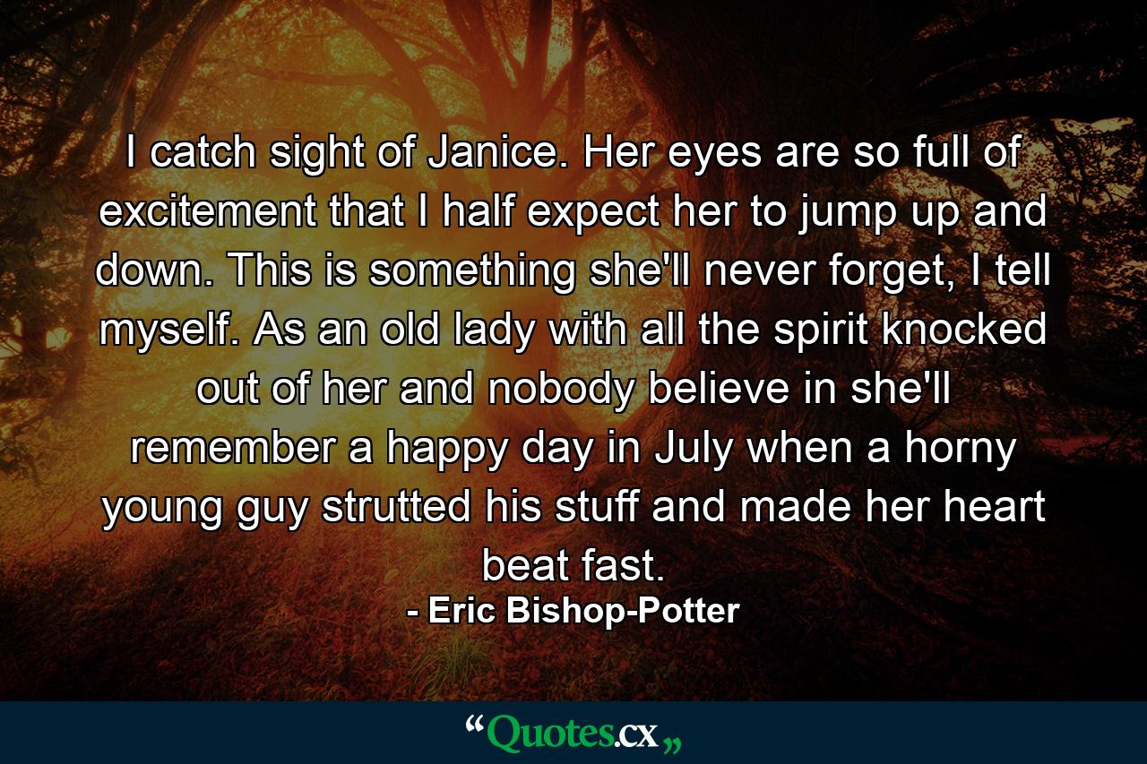 I catch sight of Janice. Her eyes are so full of excitement that I half expect her to jump up and down. This is something she'll never forget, I tell myself. As an old lady with all the spirit knocked out of her and nobody believe in she'll remember a happy day in July when a horny young guy strutted his stuff and made her heart beat fast. - Quote by Eric Bishop-Potter