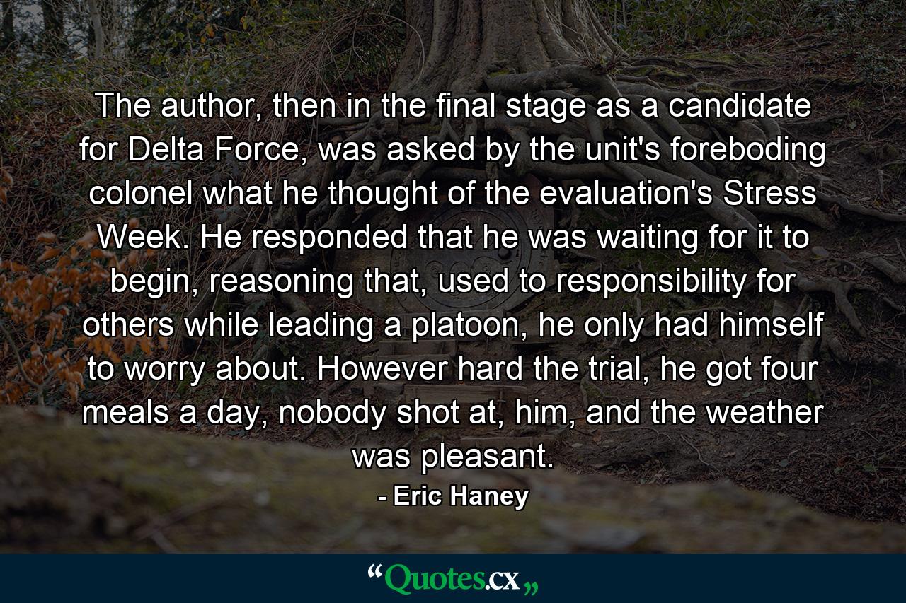 The author, then in the final stage as a candidate for Delta Force, was asked by the unit's foreboding colonel what he thought of the evaluation's Stress Week. He responded that he was waiting for it to begin, reasoning that, used to responsibility for others while leading a platoon, he only had himself to worry about. However hard the trial, he got four meals a day, nobody shot at, him, and the weather was pleasant. - Quote by Eric Haney