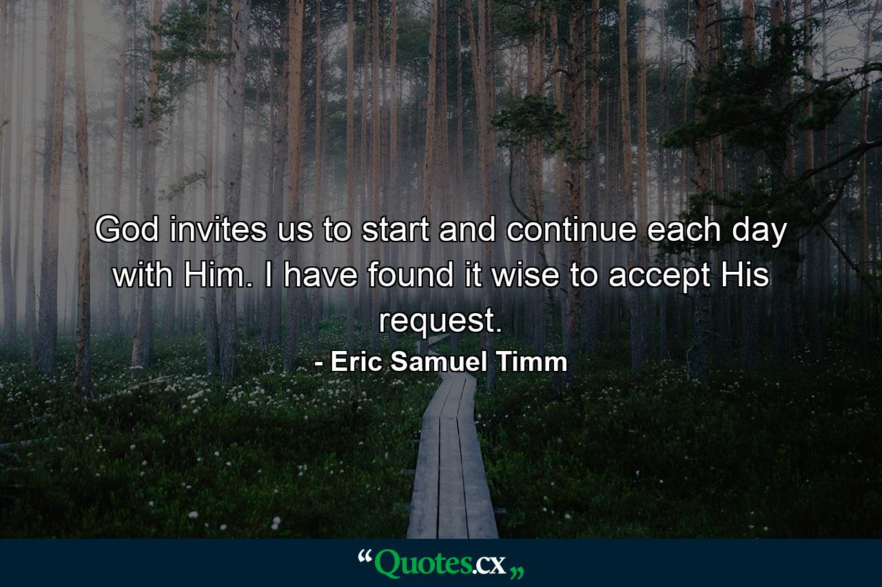 God invites us to start and continue each day with Him. I have found it wise to accept His request. - Quote by Eric Samuel Timm