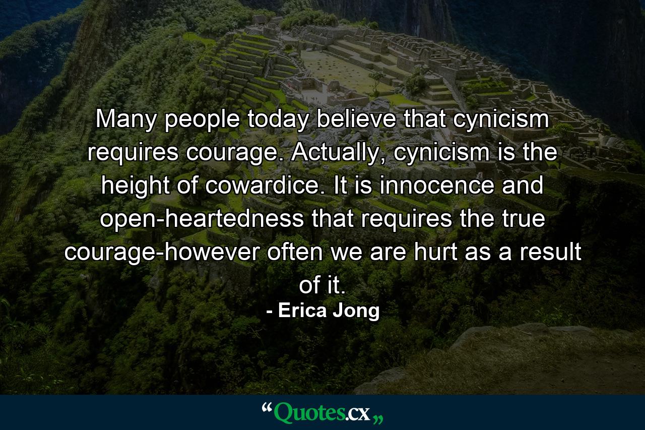 Many people today believe that cynicism requires courage. Actually, cynicism is the height of cowardice. It is innocence and open-heartedness that requires the true courage-however often we are hurt as a result of it. - Quote by Erica Jong