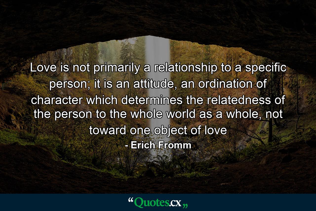 Love is not primarily a relationship to a specific person; it is an attitude, an ordination of character which determines the relatedness of the person to the whole world as a whole, not toward one object of love - Quote by Erich Fromm