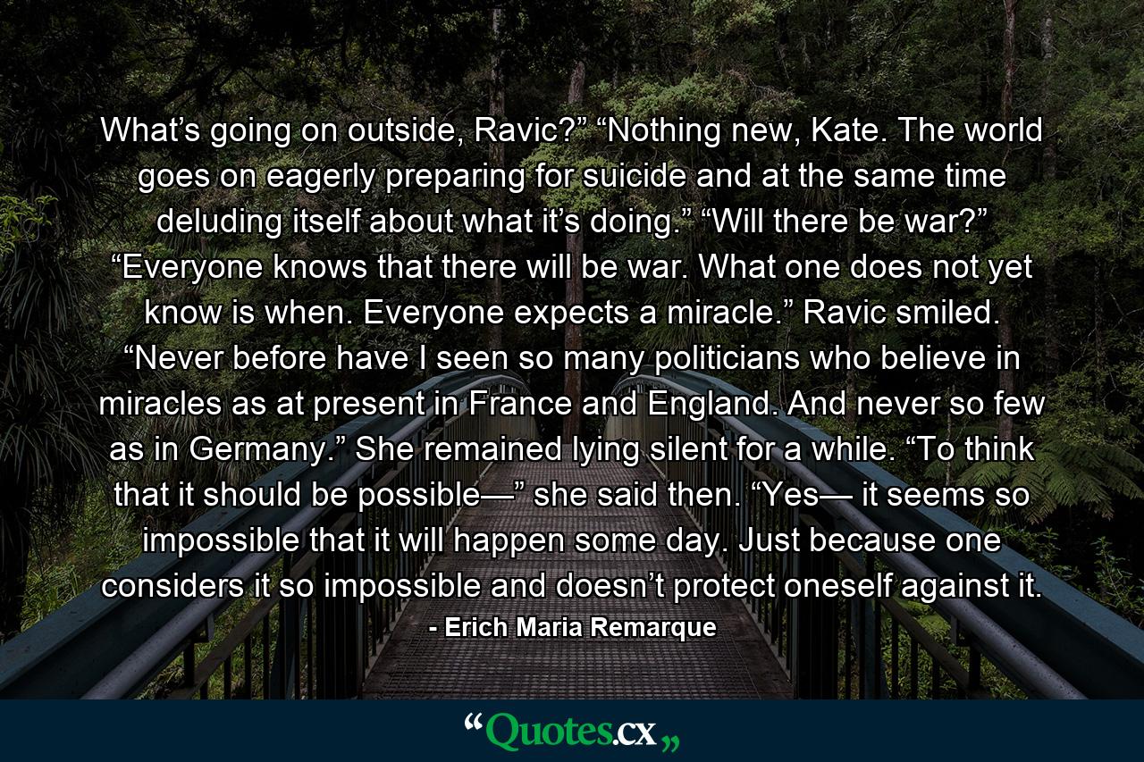 What’s going on outside, Ravic?” “Nothing new, Kate. The world goes on eagerly preparing for suicide and at the same time deluding itself about what it’s doing.” “Will there be war?” “Everyone knows that there will be war. What one does not yet know is when. Everyone expects a miracle.” Ravic smiled. “Never before have I seen so many politicians who believe in miracles as at present in France and England. And never so few as in Germany.” She remained lying silent for a while. “To think that it should be possible—” she said then. “Yes— it seems so impossible that it will happen some day. Just because one considers it so impossible and doesn’t protect oneself against it. - Quote by Erich Maria Remarque