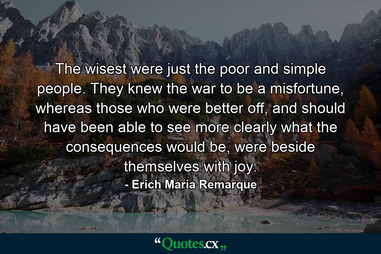 The wisest were just the poor and simple people. They knew the war to be a misfortune, whereas those who were better off, and should have been able to see more clearly what the consequences would be, were beside themselves with joy. - Quote by Erich Maria Remarque