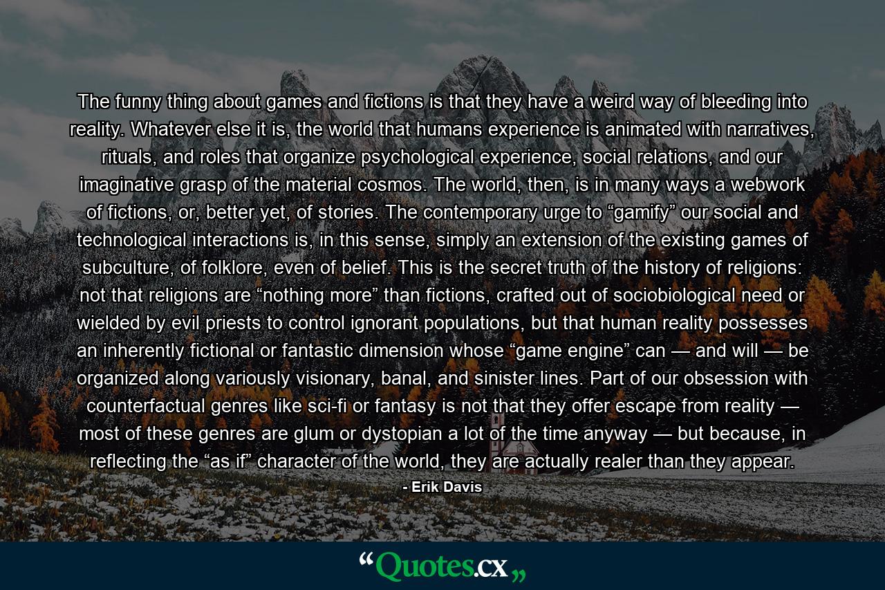 The funny thing about games and fictions is that they have a weird way of bleeding into reality. Whatever else it is, the world that humans experience is animated with narratives, rituals, and roles that organize psychological experience, social relations, and our imaginative grasp of the material cosmos. The world, then, is in many ways a webwork of fictions, or, better yet, of stories. The contemporary urge to “gamify” our social and technological interactions is, in this sense, simply an extension of the existing games of subculture, of folklore, even of belief. This is the secret truth of the history of religions: not that religions are “nothing more” than fictions, crafted out of sociobiological need or wielded by evil priests to control ignorant populations, but that human reality possesses an inherently fictional or fantastic dimension whose “game engine” can — and will — be organized along variously visionary, banal, and sinister lines. Part of our obsession with counterfactual genres like sci-fi or fantasy is not that they offer escape from reality — most of these genres are glum or dystopian a lot of the time anyway — but because, in reflecting the “as if” character of the world, they are actually realer than they appear. - Quote by Erik Davis