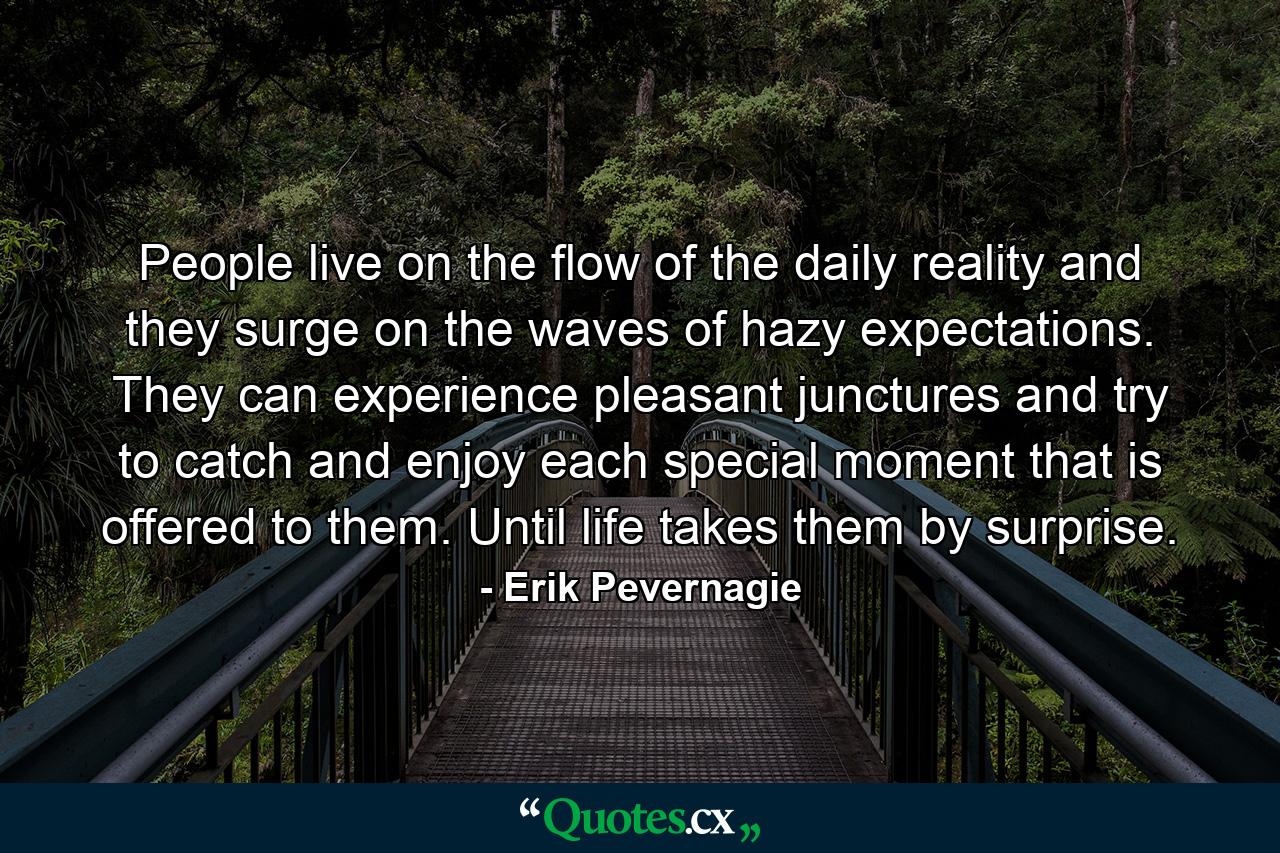 People live on the flow of the daily reality and they surge on the waves of hazy expectations. They can experience pleasant junctures and try to catch and enjoy each special moment that is offered to them. Until life takes them by surprise. - Quote by Erik Pevernagie