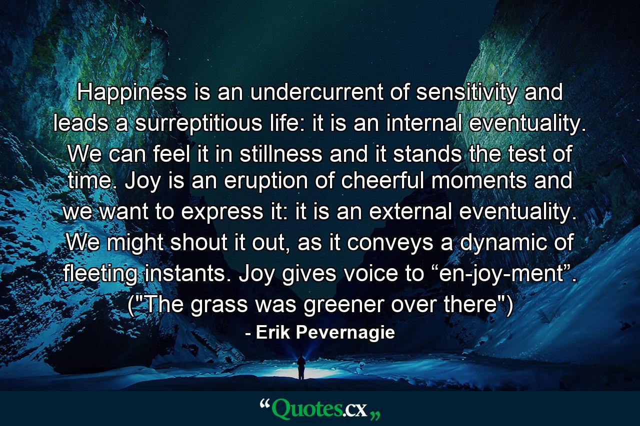 Happiness is an undercurrent of sensitivity and leads a surreptitious life: it is an internal eventuality. We can feel it in stillness and it stands the test of time. Joy is an eruption of cheerful moments and we want to express it: it is an external eventuality. We might shout it out, as it conveys a dynamic of fleeting instants. Joy gives voice to “en-joy-ment”. (