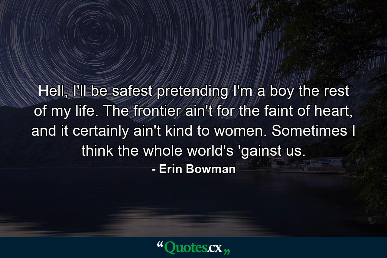 Hell, I'll be safest pretending I'm a boy the rest of my life. The frontier ain't for the faint of heart, and it certainly ain't kind to women. Sometimes I think the whole world's 'gainst us. - Quote by Erin Bowman