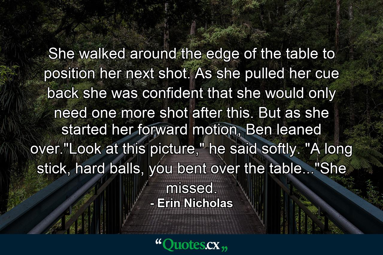 She walked around the edge of the table to position her next shot. As she pulled her cue back she was confident that she would only need one more shot after this. But as she started her forward motion, Ben leaned over.