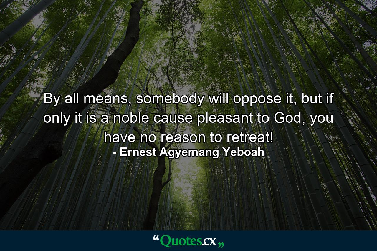 By all means, somebody will oppose it, but if only it is a noble cause pleasant to God, you have no reason to retreat! - Quote by Ernest Agyemang Yeboah