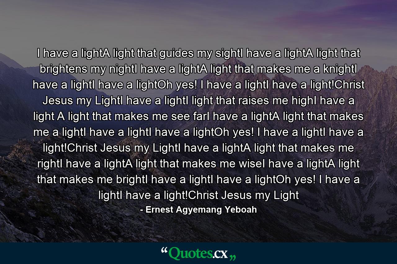 I have a lightA light that guides my sightI have a lightA light that brightens my nightI have a lightA light that makes me a knightI have a lightI have a lightOh yes! I have a lightI have a light!Christ Jesus my LightI have a lightI light that raises me highI have a light A light that makes me see farI have a lightA light that makes me a lightI have a lightI have a lightOh yes! I have a lightI have a light!Christ Jesus my LightI have a lightA light that makes me rightI have a lightA light that makes me wiseI have a lightA light that makes me brightI have a lightI have a lightOh yes! I have a lightI have a light!Christ Jesus my Light - Quote by Ernest Agyemang Yeboah