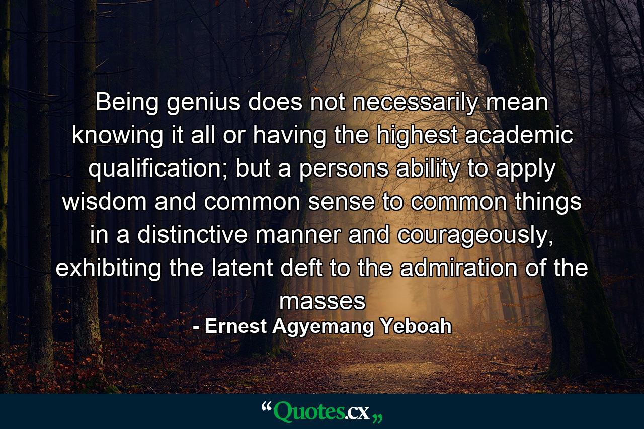 Being genius does not necessarily mean knowing it all or having the highest academic qualification; but a persons ability to apply wisdom and common sense to common things in a distinctive manner and courageously, exhibiting the latent deft to the admiration of the masses - Quote by Ernest Agyemang Yeboah