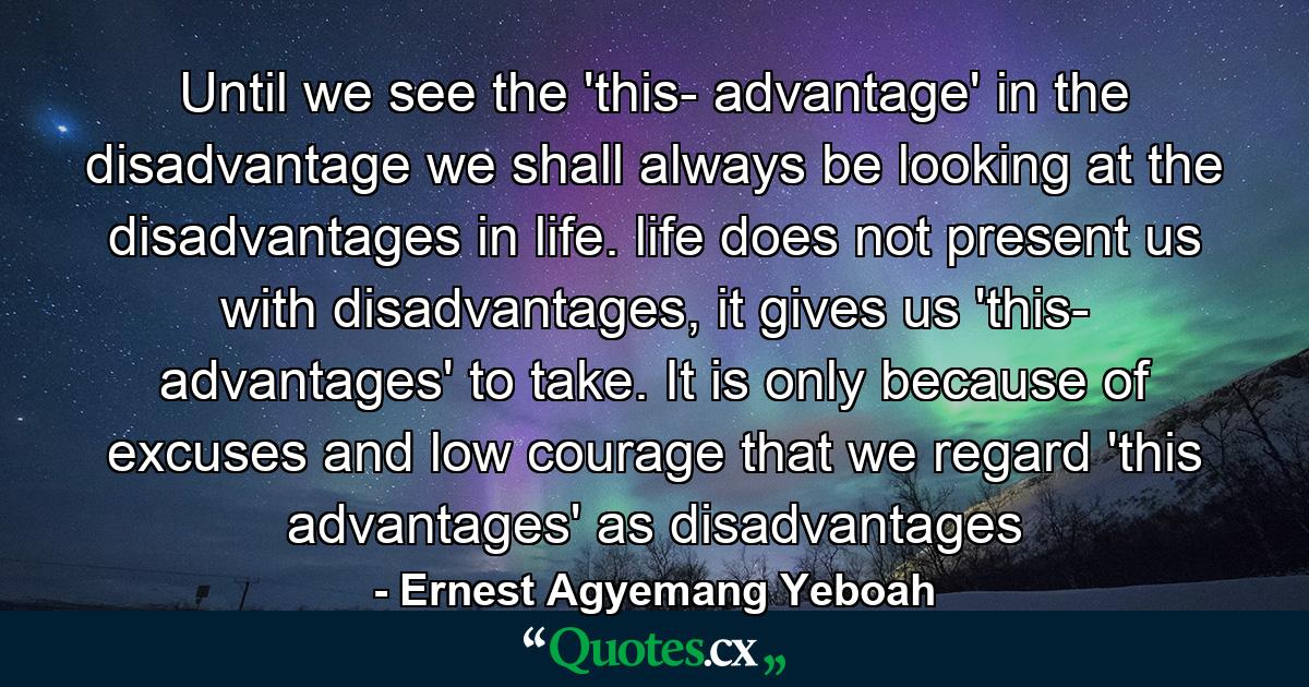 Until we see the 'this- advantage' in the disadvantage we shall always be looking at the disadvantages in life. life does not present us with disadvantages, it gives us 'this- advantages' to take. It is only because of excuses and low courage that we regard 'this advantages' as disadvantages - Quote by Ernest Agyemang Yeboah