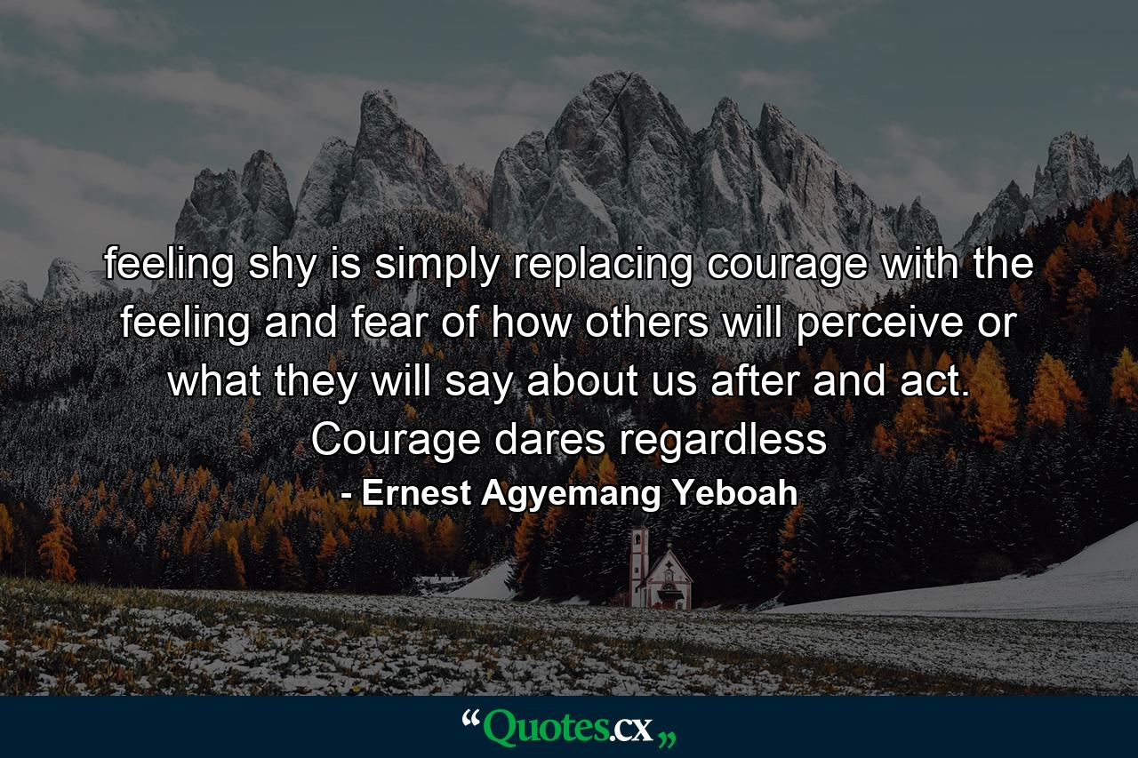 feeling shy is simply replacing courage with the feeling and fear of how others will perceive or what they will say about us after and act. Courage dares regardless - Quote by Ernest Agyemang Yeboah