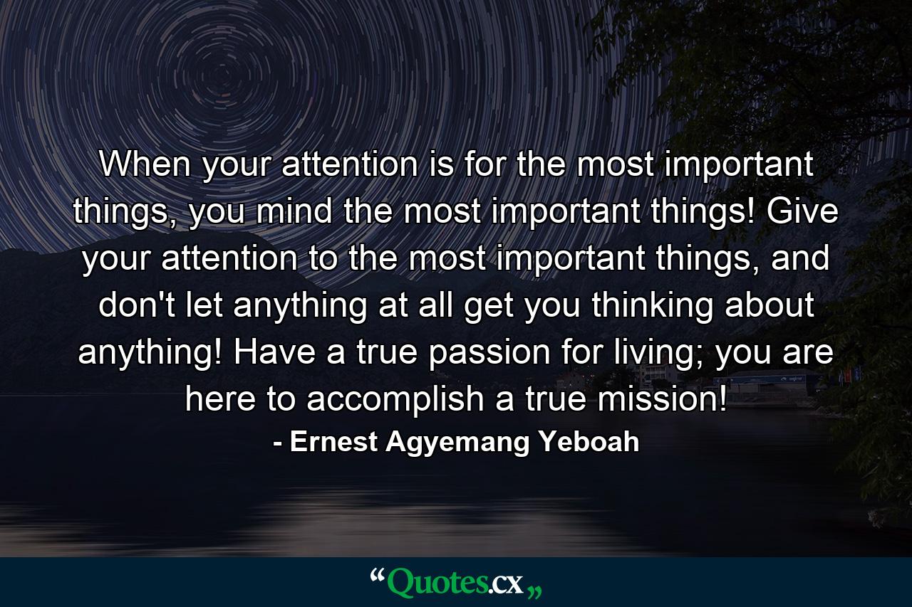 When your attention is for the most important things, you mind the most important things! Give your attention to the most important things, and don't let anything at all get you thinking about anything! Have a true passion for living; you are here to accomplish a true mission! - Quote by Ernest Agyemang Yeboah