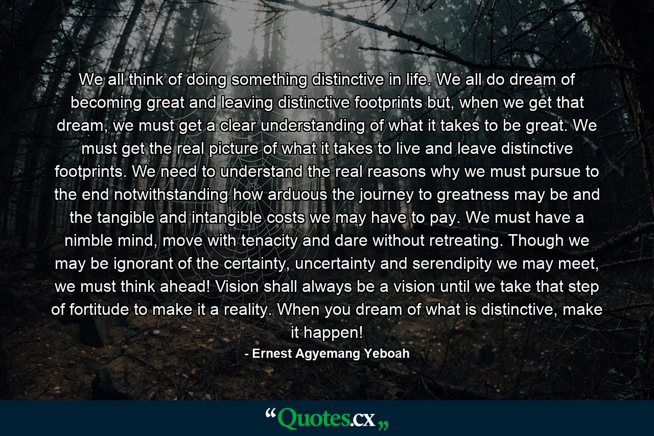 We all think of doing something distinctive in life. We all do dream of becoming great and leaving distinctive footprints but, when we get that dream, we must get a clear understanding of what it takes to be great. We must get the real picture of what it takes to live and leave distinctive footprints. We need to understand the real reasons why we must pursue to the end notwithstanding how arduous the journey to greatness may be and the tangible and intangible costs we may have to pay. We must have a nimble mind, move with tenacity and dare without retreating. Though we may be ignorant of the certainty, uncertainty and serendipity we may meet, we must think ahead! Vision shall always be a vision until we take that step of fortitude to make it a reality. When you dream of what is distinctive, make it happen! - Quote by Ernest Agyemang Yeboah