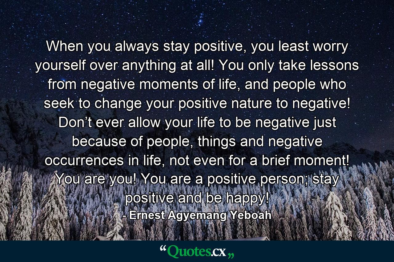 When you always stay positive, you least worry yourself over anything at all! You only take lessons from negative moments of life, and people who seek to change your positive nature to negative! Don’t ever allow your life to be negative just because of people, things and negative occurrences in life, not even for a brief moment! You are you! You are a positive person; stay positive and be happy! - Quote by Ernest Agyemang Yeboah