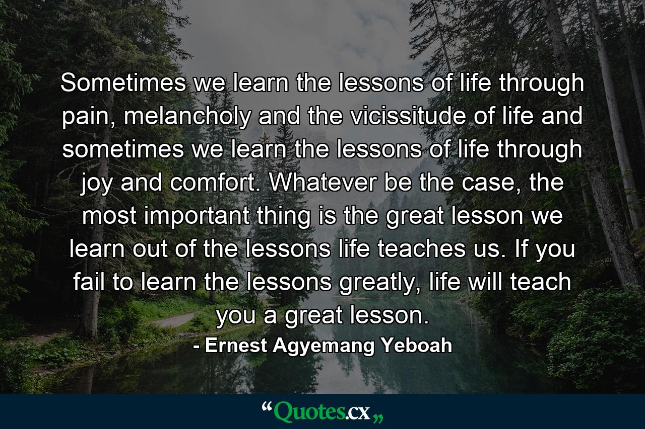 Sometimes we learn the lessons of life through pain, melancholy and the vicissitude of life and sometimes we learn the lessons of life through joy and comfort. Whatever be the case, the most important thing is the great lesson we learn out of the lessons life teaches us. If you fail to learn the lessons greatly, life will teach you a great lesson. - Quote by Ernest Agyemang Yeboah