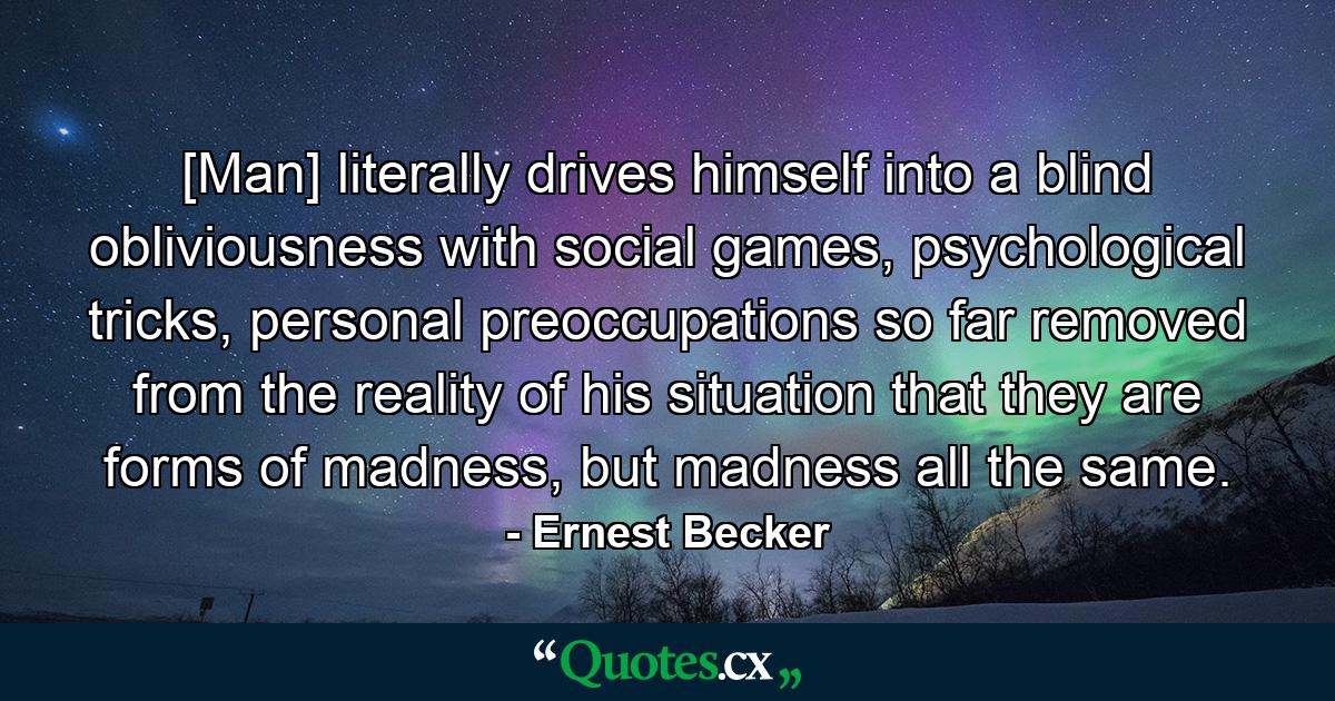 [Man] literally drives himself into a blind obliviousness with social games, psychological tricks, personal preoccupations so far removed from the reality of his situation that they are forms of madness, but madness all the same. - Quote by Ernest Becker