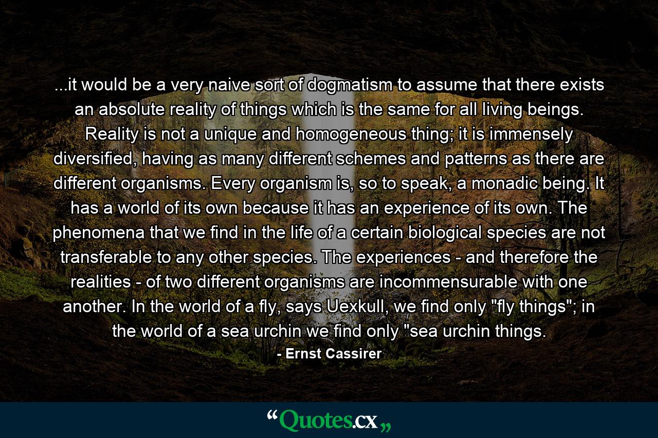 ...it would be a very naive sort of dogmatism to assume that there exists an absolute reality of things which is the same for all living beings. Reality is not a unique and homogeneous thing; it is immensely diversified, having as many different schemes and patterns as there are different organisms. Every organism is, so to speak, a monadic being. It has a world of its own because it has an experience of its own. The phenomena that we find in the life of a certain biological species are not transferable to any other species. The experiences - and therefore the realities - of two different organisms are incommensurable with one another. In the world of a fly, says Uexkull, we find only 