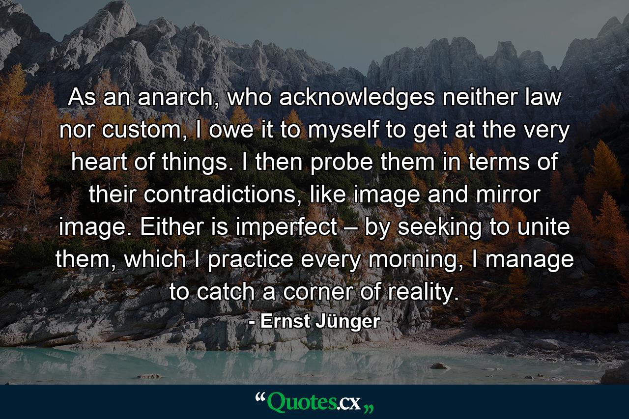 As an anarch, who acknowledges neither law nor custom, I owe it to myself to get at the very heart of things. I then probe them in terms of their contradictions, like image and mirror image. Either is imperfect – by seeking to unite them, which I practice every morning, I manage to catch a corner of reality. - Quote by Ernst Jünger