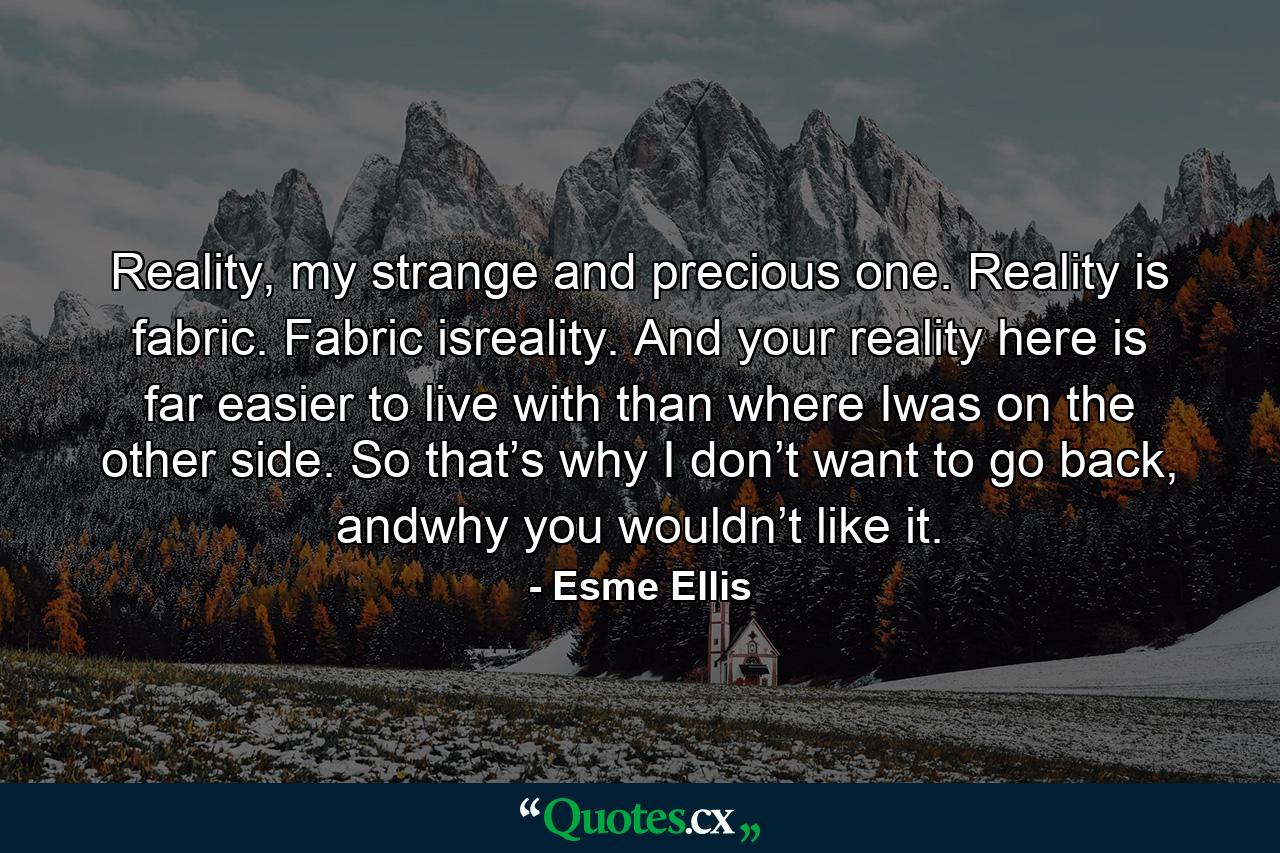 Reality, my strange and precious one. Reality is fabric. Fabric isreality. And your reality here is far easier to live with than where Iwas on the other side. So that’s why I don’t want to go back, andwhy you wouldn’t like it. - Quote by Esme Ellis