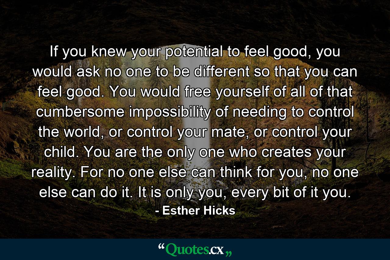 If you knew your potential to feel good, you would ask no one to be different so that you can feel good. You would free yourself of all of that cumbersome impossibility of needing to control the world, or control your mate, or control your child. You are the only one who creates your reality. For no one else can think for you, no one else can do it. It is only you, every bit of it you. - Quote by Esther Hicks