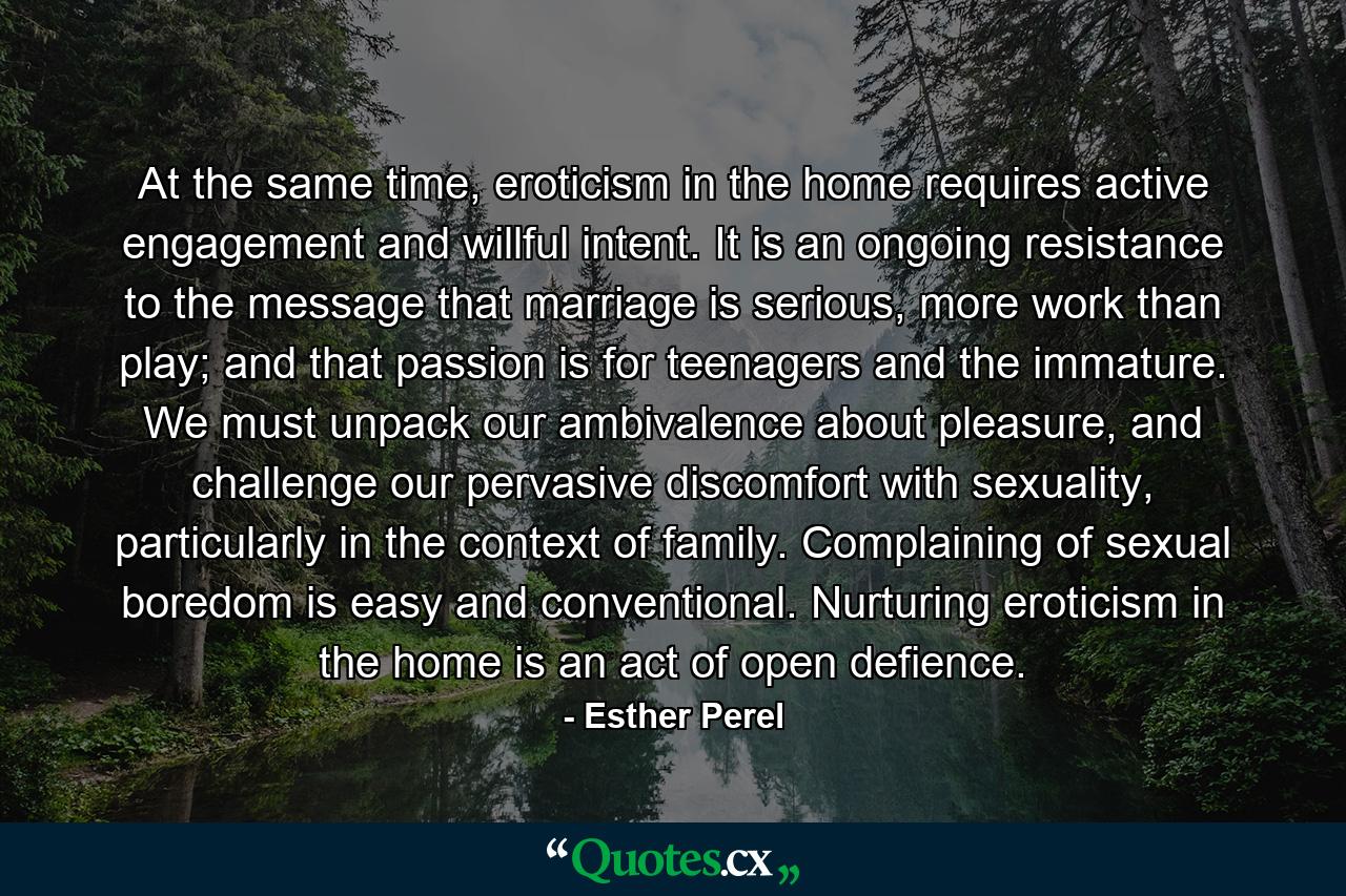 At the same time, eroticism in the home requires active engagement and willful intent. It is an ongoing resistance to the message that marriage is serious, more work than play; and that passion is for teenagers and the immature. We must unpack our ambivalence about pleasure, and challenge our pervasive discomfort with sexuality, particularly in the context of family. Complaining of sexual boredom is easy and conventional. Nurturing eroticism in the home is an act of open defience. - Quote by Esther Perel