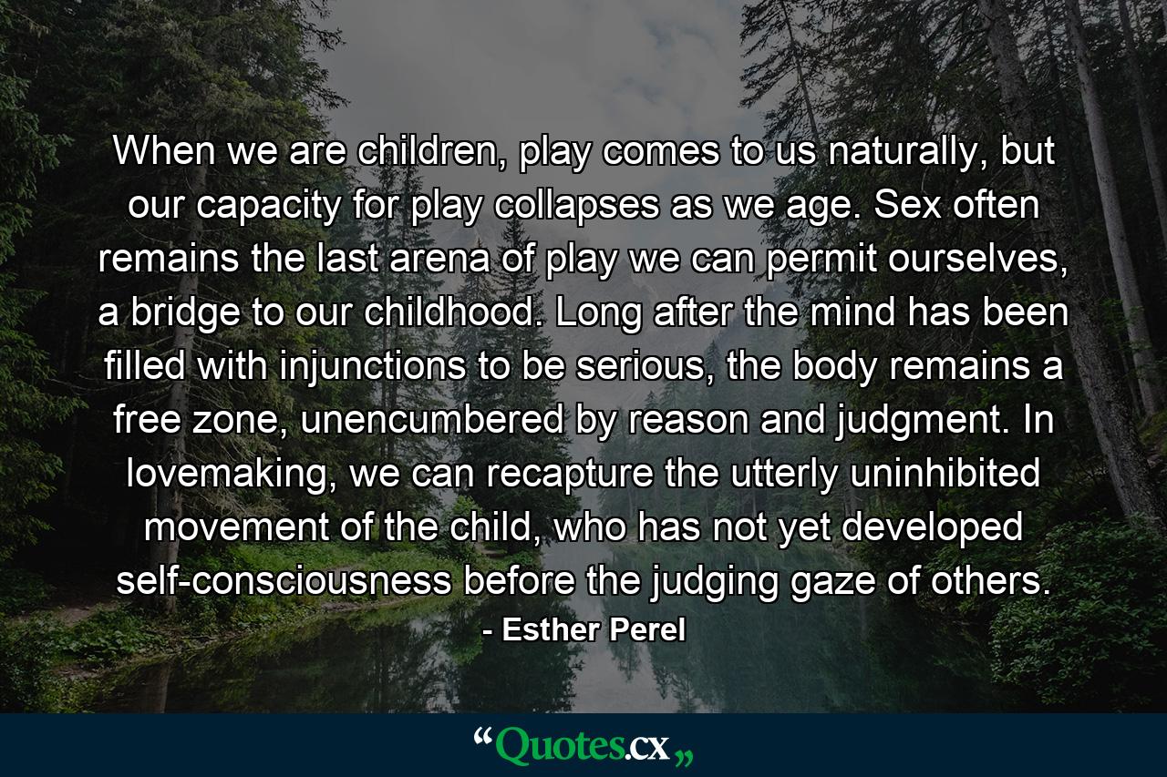 When we are children, play comes to us naturally, but our capacity for play collapses as we age. Sex often remains the last arena of play we can permit ourselves, a bridge to our childhood. Long after the mind has been filled with injunctions to be serious, the body remains a free zone, unencumbered by reason and judgment. In lovemaking, we can recapture the utterly uninhibited movement of the child, who has not yet developed self-consciousness before the judging gaze of others. - Quote by Esther Perel