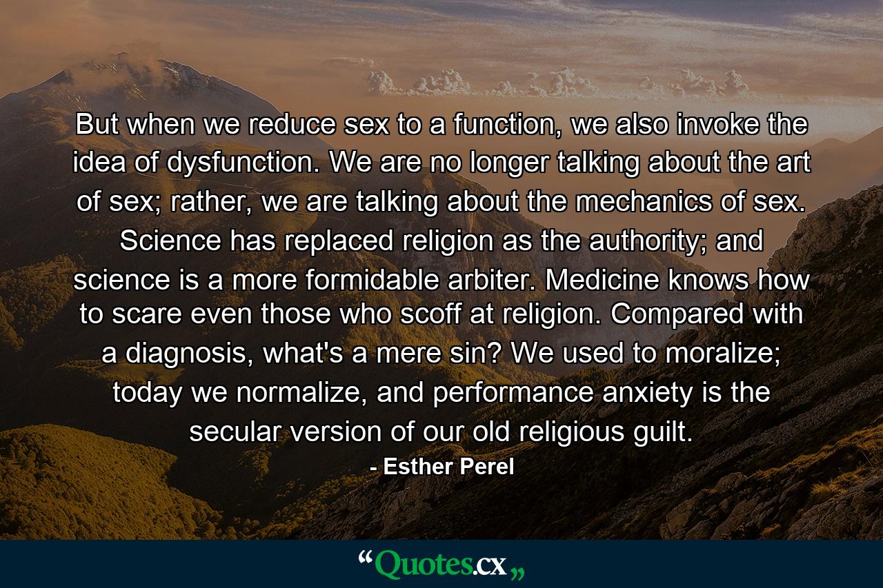 But when we reduce sex to a function, we also invoke the idea of dysfunction. We are no longer talking about the art of sex; rather, we are talking about the mechanics of sex. Science has replaced religion as the authority; and science is a more formidable arbiter. Medicine knows how to scare even those who scoff at religion. Compared with a diagnosis, what's a mere sin? We used to moralize; today we normalize, and performance anxiety is the secular version of our old religious guilt. - Quote by Esther Perel