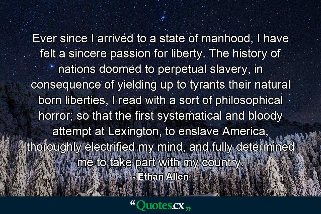 Ever since I arrived to a state of manhood, I have felt a sincere passion for liberty. The history of nations doomed to perpetual slavery, in consequence of yielding up to tyrants their natural born liberties, I read with a sort of philosophical horror; so that the first systematical and bloody attempt at Lexington, to enslave America, thoroughly electrified my mind, and fully determined me to take part with my country. - Quote by Ethan Allen