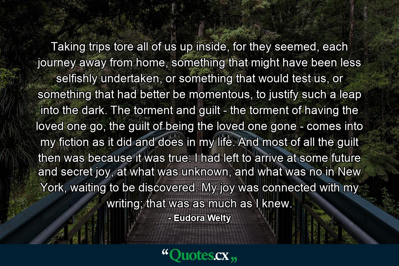 Taking trips tore all of us up inside, for they seemed, each journey away from home, something that might have been less selfishly undertaken, or something that would test us, or something that had better be momentous, to justify such a leap into the dark. The torment and guilt - the torment of having the loved one go, the guilt of being the loved one gone - comes into my fiction as it did and does in my life. And most of all the guilt then was because it was true: I had left to arrive at some future and secret joy, at what was unknown, and what was no in New York, waiting to be discovered. My joy was connected with my writing; that was as much as I knew. - Quote by Eudora Welty