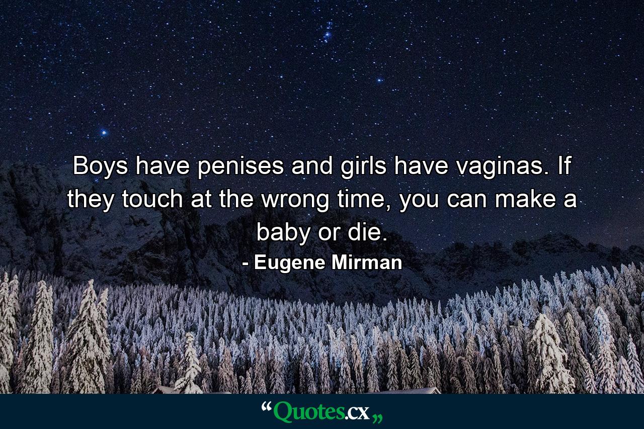 Boys have penises and girls have vaginas. If they touch at the wrong time, you can make a baby or die. - Quote by Eugene Mirman