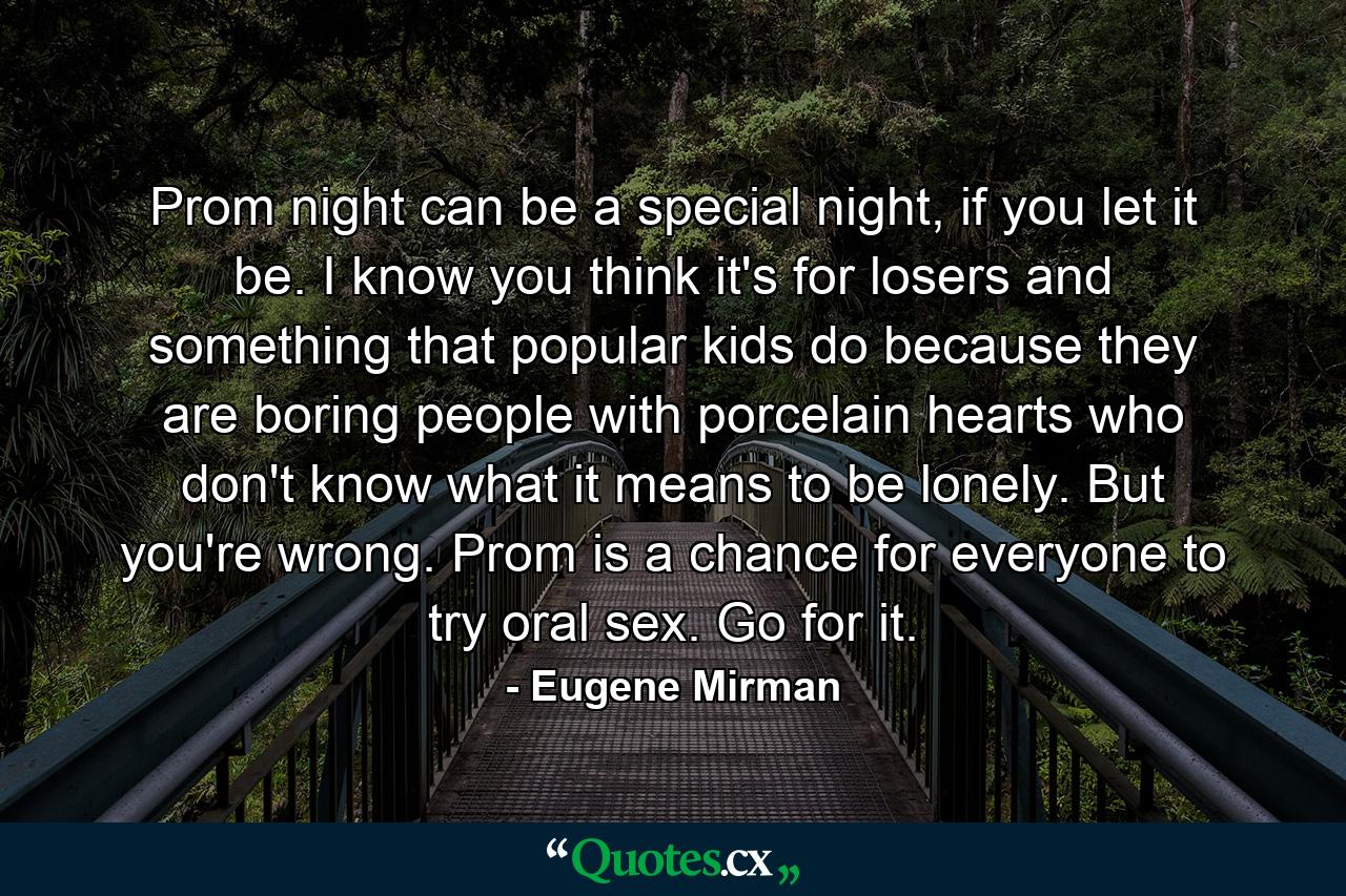 Prom night can be a special night, if you let it be. I know you think it's for losers and something that popular kids do because they are boring people with porcelain hearts who don't know what it means to be lonely. But you're wrong. Prom is a chance for everyone to try oral sex. Go for it. - Quote by Eugene Mirman