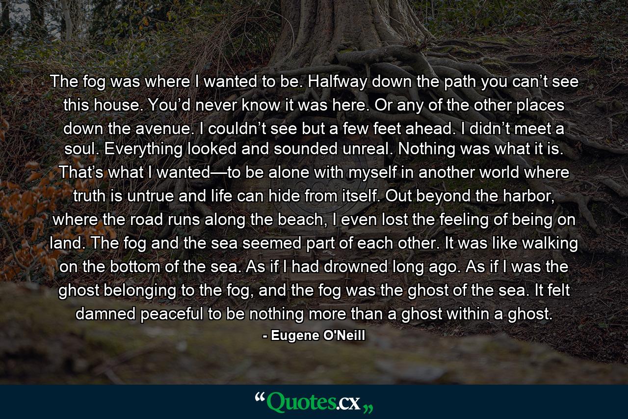 The fog was where I wanted to be. Halfway down the path you can’t see this house. You’d never know it was here. Or any of the other places down the avenue. I couldn’t see but a few feet ahead. I didn’t meet a soul. Everything looked and sounded unreal. Nothing was what it is. That’s what I wanted—to be alone with myself in another world where truth is untrue and life can hide from itself. Out beyond the harbor, where the road runs along the beach, I even lost the feeling of being on land. The fog and the sea seemed part of each other. It was like walking on the bottom of the sea. As if I had drowned long ago. As if I was the ghost belonging to the fog, and the fog was the ghost of the sea. It felt damned peaceful to be nothing more than a ghost within a ghost. - Quote by Eugene O'Neill