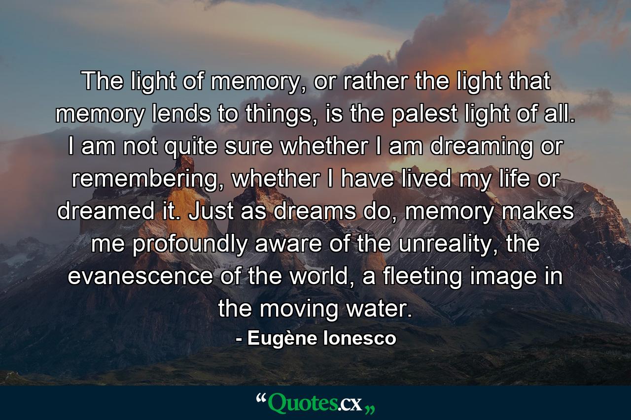 The light of memory, or rather the light that memory lends to things, is the palest light of all. I am not quite sure whether I am dreaming or remembering, whether I have lived my life or dreamed it. Just as dreams do, memory makes me profoundly aware of the unreality, the evanescence of the world, a fleeting image in the moving water. - Quote by Eugène Ionesco