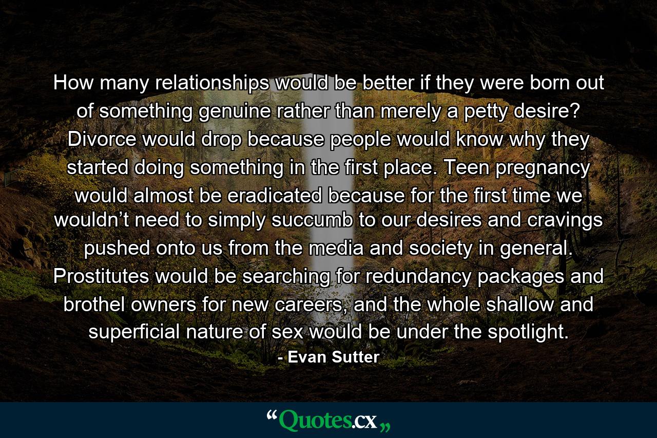 How many relationships would be better if they were born out of something genuine rather than merely a petty desire? Divorce would drop because people would know why they started doing something in the first place. Teen pregnancy would almost be eradicated because for the first time we wouldn’t need to simply succumb to our desires and cravings pushed onto us from the media and society in general. Prostitutes would be searching for redundancy packages and brothel owners for new careers, and the whole shallow and superficial nature of sex would be under the spotlight. - Quote by Evan Sutter