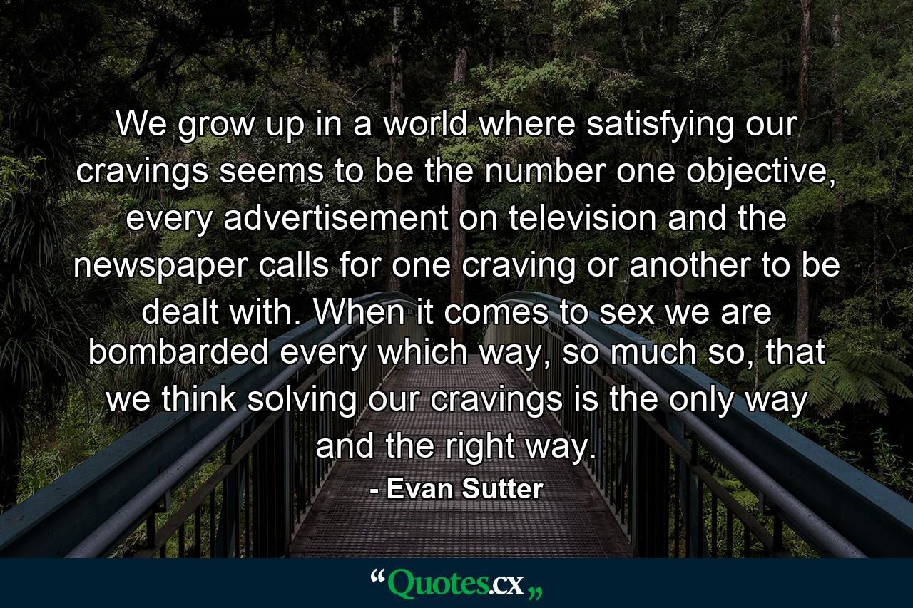 We grow up in a world where satisfying our cravings seems to be the number one objective, every advertisement on television and the newspaper calls for one craving or another to be dealt with. When it comes to sex we are bombarded every which way, so much so, that we think solving our cravings is the only way and the right way. - Quote by Evan Sutter