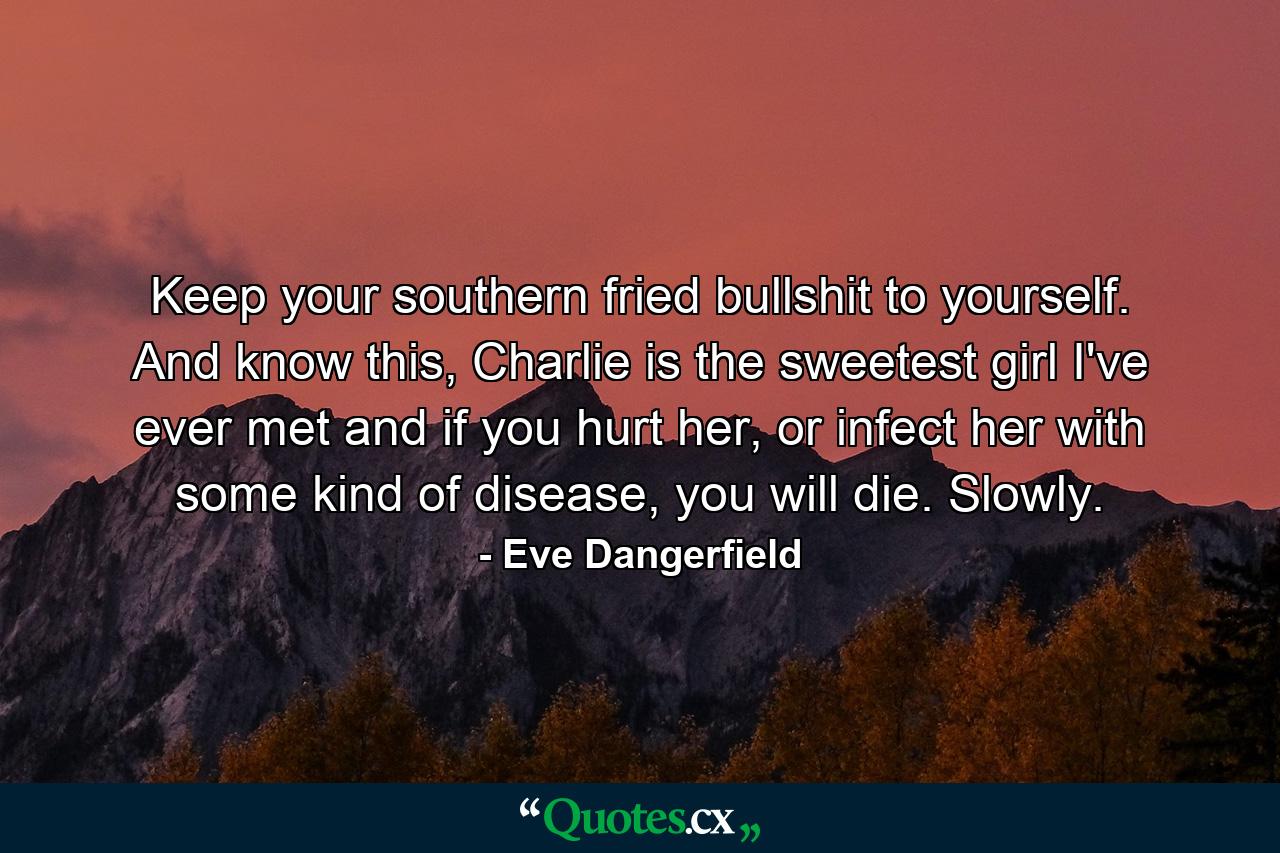 Keep your southern fried bullshit to yourself. And know this, Charlie is the sweetest girl I've ever met and if you hurt her, or infect her with some kind of disease, you will die. Slowly. - Quote by Eve Dangerfield