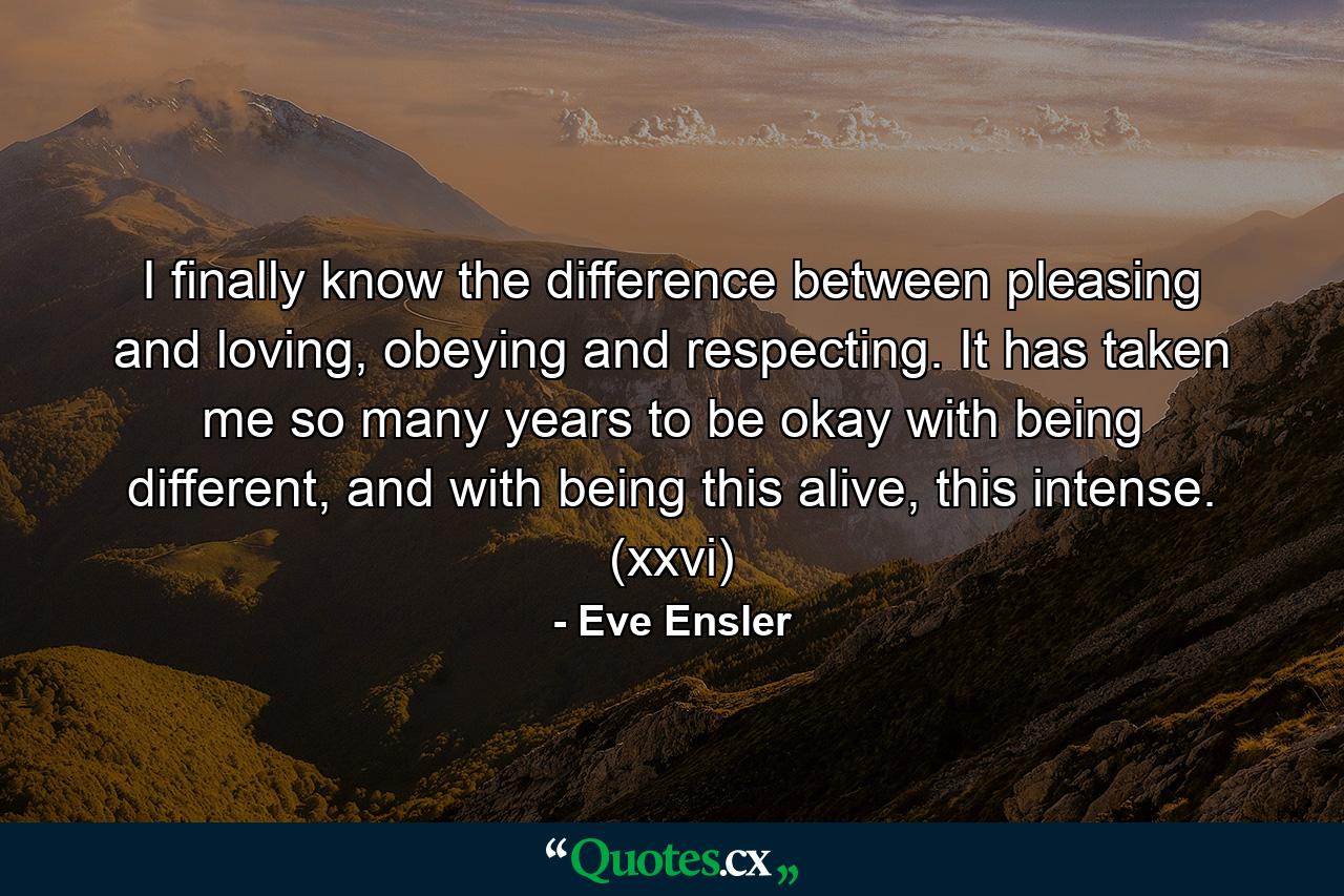 I finally know the difference between pleasing and loving, obeying and respecting. It has taken me so many years to be okay with being different, and with being this alive, this intense. (xxvi) - Quote by Eve Ensler