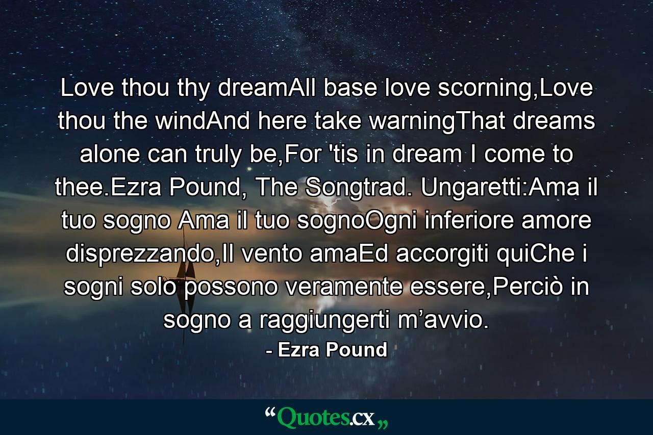 Love thou thy dreamAll base love scorning,Love thou the windAnd here take warningThat dreams alone can truly be,For 'tis in dream I come to thee.Ezra Pound, The Songtrad. Ungaretti:Ama il tuo sogno Ama il tuo sognoOgni inferiore amore disprezzando,Il vento amaEd accorgiti quiChe i sogni solo possono veramente essere,Perciò in sogno a raggiungerti m’avvio. - Quote by Ezra Pound