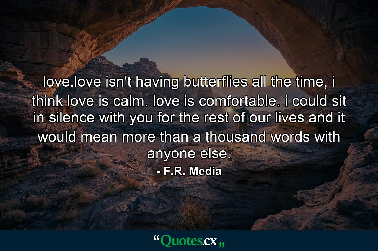 love.love isn't having butterflies all the time, i think love is calm. love is comfortable. i could sit in silence with you for the rest of our lives and it would mean more than a thousand words with anyone else. - Quote by F.R. Media