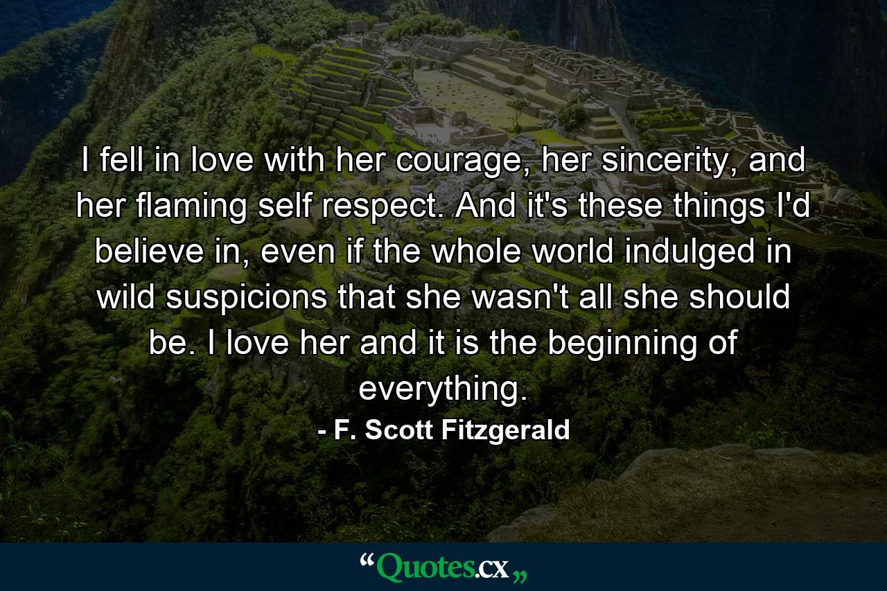 I fell in love with her courage, her sincerity, and her flaming self respect. And it's these things I'd believe in, even if the whole world indulged in wild suspicions that she wasn't all she should be. I love her and it is the beginning of everything. - Quote by F. Scott Fitzgerald