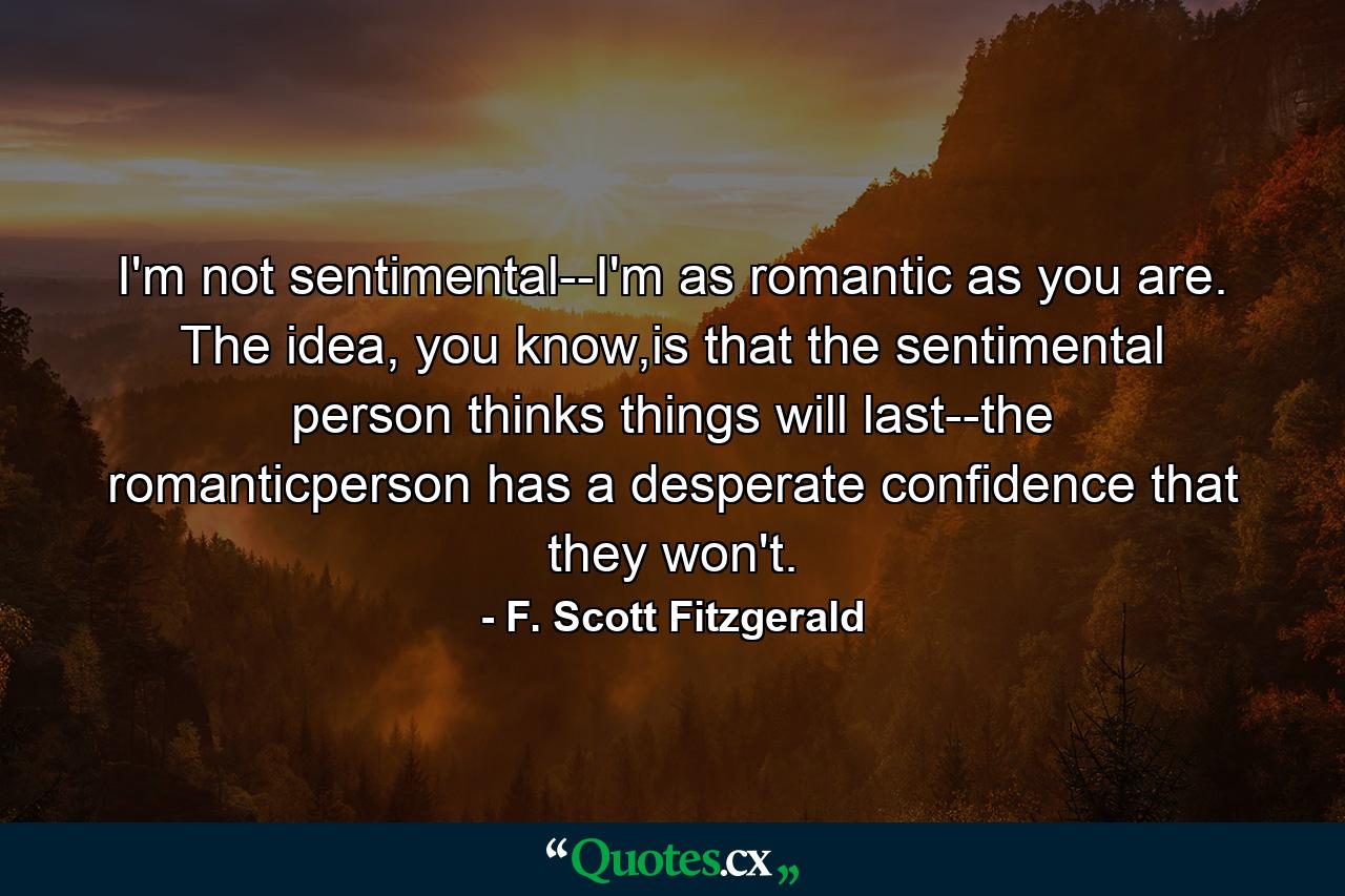 I'm not sentimental--I'm as romantic as you are. The idea, you know,is that the sentimental person thinks things will last--the romanticperson has a desperate confidence that they won't. - Quote by F. Scott Fitzgerald