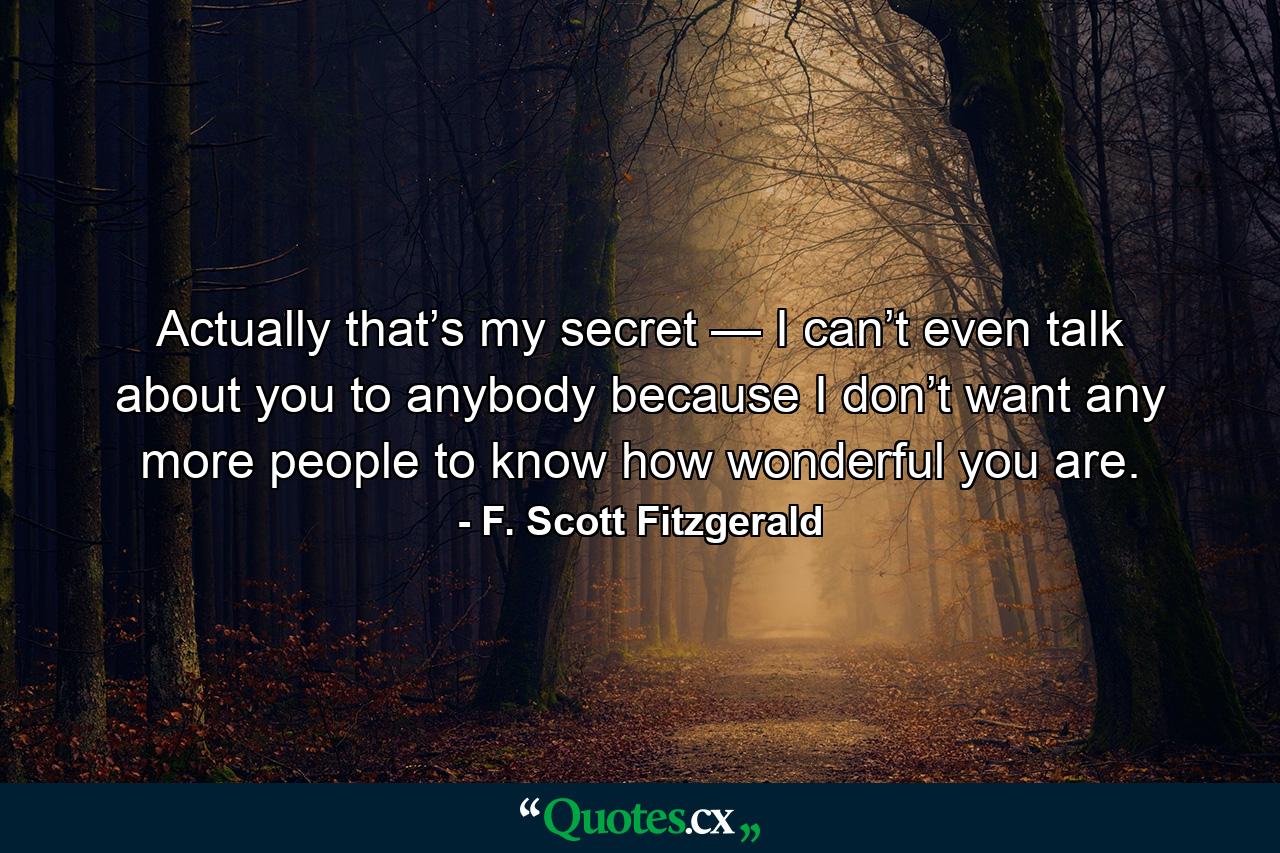 Actually that’s my secret — I can’t even talk about you to anybody because I don’t want any more people to know how wonderful you are. - Quote by F. Scott Fitzgerald