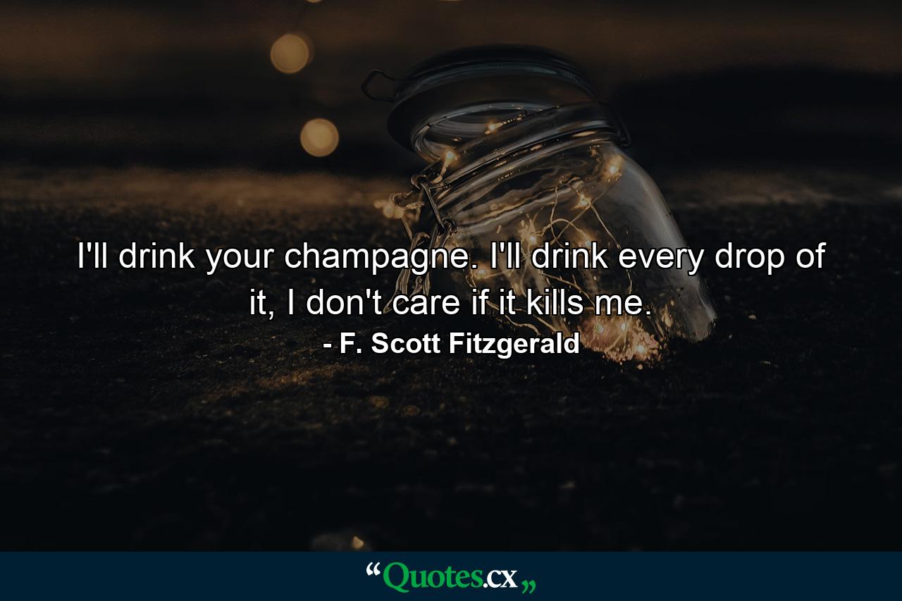 I'll drink your champagne. I'll drink every drop of it, I don't care if it kills me. - Quote by F. Scott Fitzgerald